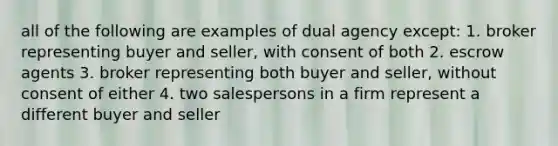 all of the following are examples of dual agency except: 1. broker representing buyer and seller, with consent of both 2. escrow agents 3. broker representing both buyer and seller, without consent of either 4. two salespersons in a firm represent a different buyer and seller