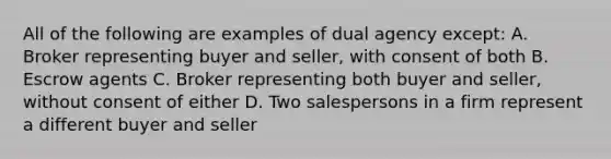 All of the following are examples of dual agency except: A. Broker representing buyer and seller, with consent of both B. Escrow agents C. Broker representing both buyer and seller, without consent of either D. Two salespersons in a firm represent a different buyer and seller