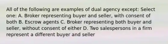 All of the following are examples of dual agency except: Select one: A. Broker representing buyer and seller, with consent of both B. Escrow agents C. Broker representing both buyer and seller, without consent of either D. Two salespersons in a firm represent a different buyer and seller