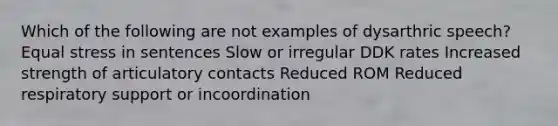 Which of the following are not examples of dysarthric speech? Equal stress in sentences Slow or irregular DDK rates Increased strength of articulatory contacts Reduced ROM Reduced respiratory support or incoordination