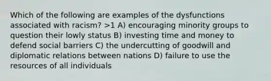 Which of the following are examples of the dysfunctions associated with racism? >1 A) encouraging minority groups to question their lowly status B) investing time and money to defend social barriers C) the undercutting of goodwill and diplomatic relations between nations D) failure to use the resources of all individuals