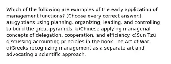 Which of the following are examples of the early application of management functions? (Choose every correct answer.). a)Egyptians using planning, organizing, leading, and controlling to build the great pyramids. b)Chinese applying managerial concepts of delegation, cooperation, and efficiency. c)Sun Tzu discussing accounting principles in the book The Art of War. d)Greeks recognizing management as a separate art and advocating a scientific approach.