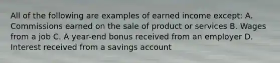 All of the following are examples of earned income except: A. Commissions earned on the sale of product or services B. Wages from a job C. A year-end bonus received from an employer D. Interest received from a savings account