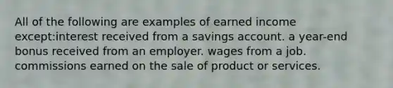 All of the following are examples of earned income except:interest received from a savings account. a year-end bonus received from an employer. wages from a job. commissions earned on the sale of product or services.