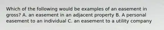 Which of the following would be examples of an easement in gross? A. an easement in an adjacent property B. A personal easement to an individual C. an easement to a utility company