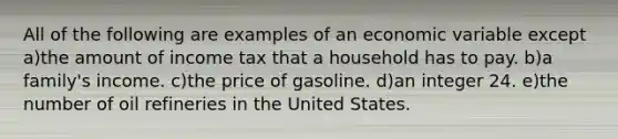 All of the following are examples of an economic variable except a)the amount of income tax that a household has to pay. b)a family's income. c)the price of gasoline. d)an integer 24. e)the number of oil refineries in the United States.