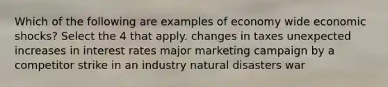 Which of the following are examples of economy wide economic shocks? Select the 4 that apply. changes in taxes unexpected increases in interest rates major marketing campaign by a competitor strike in an industry natural disasters war