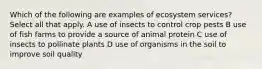 Which of the following are examples of ecosystem services? Select all that apply. A use of insects to control crop pests B use of fish farms to provide a source of animal protein C use of insects to pollinate plants D use of organisms in the soil to improve soil quality