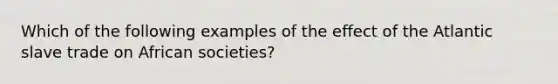 Which of the following examples of the effect of the Atlantic slave trade on African societies?