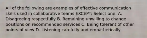 All of the following are examples of effective communication skills used in collaborative teams EXCEPT: Select one: A. Disagreeing respectfully B. Remaining unwilling to change positions on recommended services C. Being tolerant of other points of view D. Listening carefully and empathetically