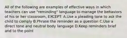 All of the following are examples of effective ways in which teachers can use "reminding" language to manage the behaviors of his or her classroom, EXCEPT: A.Use a pleading tone to ask the child to comply B.Phrase the reminder as a question C.Use a direct tone and neutral body language D.Keep reminders brief and to the point