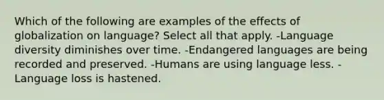 Which of the following are examples of the effects of globalization on language? Select all that apply. -Language diversity diminishes over time. -Endangered languages are being recorded and preserved. -Humans are using language less. - Language loss is hastened.