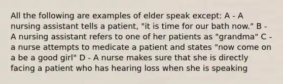 All the following are examples of elder speak except: A - A nursing assistant tells a patient, "it is time for our bath now." B - A nursing assistant refers to one of her patients as "grandma" C - a nurse attempts to medicate a patient and states "now come on a be a good girl" D - A nurse makes sure that she is directly facing a patient who has hearing loss when she is speaking