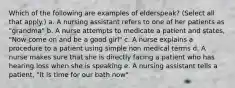 Which of the following are examples of elderspeak? (Select all that apply.) a. A nursing assistant refers to one of her patients as "grandma" b. A nurse attempts to medicate a patient and states, "Now come on and be a good girl" c. A nurse explains a procedure to a patient using simple non medical terms d. A nurse makes sure that she is directly facing a patient who has hearing loss when she is speaking e. A nursing assistant tells a patient, "It is time for our bath now"