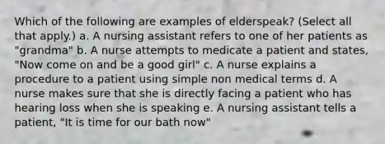 Which of the following are examples of elderspeak? (Select all that apply.) a. A nursing assistant refers to one of her patients as "grandma" b. A nurse attempts to medicate a patient and states, "Now come on and be a good girl" c. A nurse explains a procedure to a patient using simple non medical terms d. A nurse makes sure that she is directly facing a patient who has hearing loss when she is speaking e. A nursing assistant tells a patient, "It is time for our bath now"