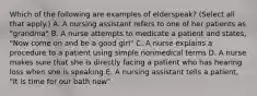 Which of the following are examples of elderspeak? (Select all that apply.) A. A nursing assistant refers to one of her patients as "grandma" B. A nurse attempts to medicate a patient and states, "Now come on and be a good girl" C. A nurse explains a procedure to a patient using simple nonmedical terms D. A nurse makes sure that she is directly facing a patient who has hearing loss when she is speaking E. A nursing assistant tells a patient, "It is time for our bath now"