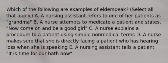 Which of the following are examples of elderspeak? (Select all that apply.) A. A nursing assistant refers to one of her patients as "grandma" B. A nurse attempts to medicate a patient and states, "Now come on and be a good girl" C. A nurse explains a procedure to a patient using simple nonmedical terms D. A nurse makes sure that she is directly facing a patient who has hearing loss when she is speaking E. A nursing assistant tells a patient, "It is time for our bath now"