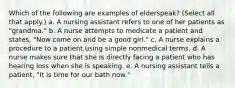 Which of the following are examples of elderspeak? (Select all that apply.) a. A nursing assistant refers to one of her patients as "grandma." b. A nurse attempts to medicate a patient and states, "Now come on and be a good girl." c. A nurse explains a procedure to a patient using simple nonmedical terms. d. A nurse makes sure that she is directly facing a patient who has hearing loss when she is speaking. e. A nursing assistant tells a patient, "It is time for our bath now."