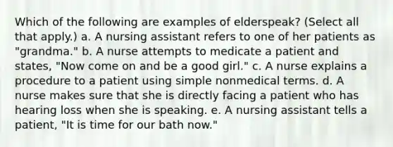 Which of the following are examples of elderspeak? (Select all that apply.) a. A nursing assistant refers to one of her patients as "grandma." b. A nurse attempts to medicate a patient and states, "Now come on and be a good girl." c. A nurse explains a procedure to a patient using simple nonmedical terms. d. A nurse makes sure that she is directly facing a patient who has hearing loss when she is speaking. e. A nursing assistant tells a patient, "It is time for our bath now."