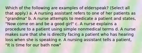 Which of the following are examples of elderspeak? (Select all that apply.) a. A nursing assistant refers to one of her patients as "grandma" b. A nurse attempts to medicate a patient and states, "Now come on and be a good girl" c. A nurse explains a procedure to a patient using simple nonmedical terms d. A nurse makes sure that she is directly facing a patient who has hearing loss when she is speaking e. A nursing assistant tells a patient, "It is time for our bath now"