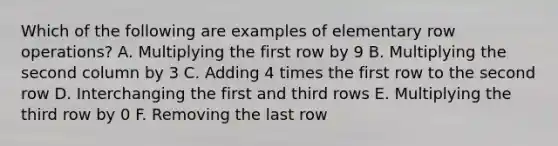 Which of the following are examples of elementary row operations? A. Multiplying the first row by 9 B. Multiplying the second column by 3 C. Adding 4 times the first row to the second row D. Interchanging the first and third rows E. Multiplying the third row by 0 F. Removing the last row