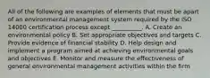 All of the following are examples of elements that must be apart of an environmental management system required by the ISO 14000 certification process except __________. A. Create an environmental policy B. Set appropriate objectives and targets C. Provide evidence of financial stability D. Help design and implement a program aimed at achieving environmental goals and objectives E. Monitor and measure the effectiveness of general environmental management activities within the firm