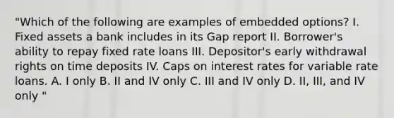 "Which of the following are examples of embedded options? I. Fixed assets a bank includes in its Gap report II. Borrower's ability to repay fixed rate loans III. Depositor's early withdrawal rights on time deposits IV. Caps on interest rates for variable rate loans. A. I only B. II and IV only C. III and IV only D. II, III, and IV only "