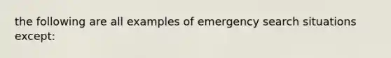 the following are all examples of emergency search situations except: