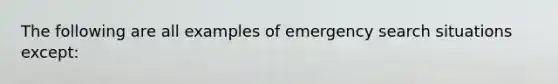 The following are all examples of emergency search situations except: