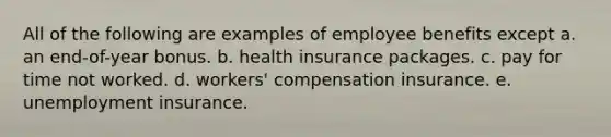 All of the following are examples of employee benefits except a. an end-of-year bonus. b. health insurance packages. c. pay for time not worked. d. workers' compensation insurance. e. unemployment insurance.