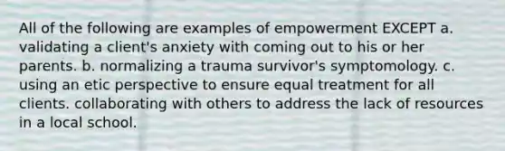 All of the following are examples of empowerment EXCEPT a. validating a client's anxiety with coming out to his or her parents. b. normalizing a trauma survivor's symptomology. c. using an etic perspective to ensure equal treatment for all clients. collaborating with others to address the lack of resources in a local school.