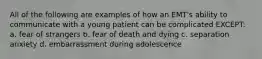 All of the following are examples of how an EMT's ability to communicate with a young patient can be complicated EXCEPT: a. fear of strangers b. fear of death and dying c. separation anxiety d. embarrassment during adolescence