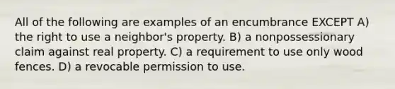 All of the following are examples of an encumbrance EXCEPT A) the right to use a neighbor's property. B) a nonpossessionary claim against real property. C) a requirement to use only wood fences. D) a revocable permission to use.