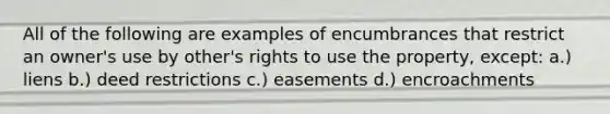 All of the following are examples of encumbrances that restrict an owner's use by other's rights to use the property, except: a.) liens b.) deed restrictions c.) easements d.) encroachments