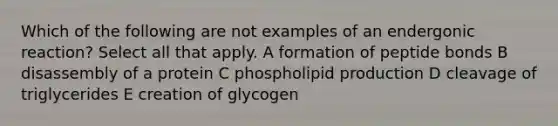 Which of the following are not examples of an endergonic reaction? Select all that apply. A formation of peptide bonds B disassembly of a protein C phospholipid production D cleavage of triglycerides E creation of glycogen