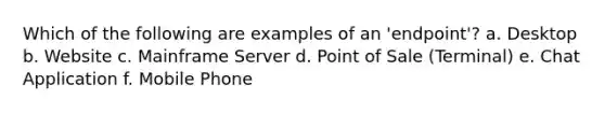 Which of the following are examples of an 'endpoint'? a. Desktop b. Website c. Mainframe Server d. Point of Sale (Terminal) e. Chat Application f. Mobile Phone