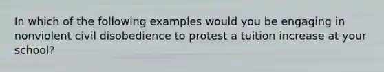 In which of the following examples would you be engaging in nonviolent civil disobedience to protest a tuition increase at your school?