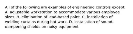 All of the following are examples of engineering controls except A. adjustable workstation to accommodate various employee sizes. B. elimination of lead-based paint. C. installation of welding curtains during hot work. D. installation of sound-dampening shields on noisy equipment