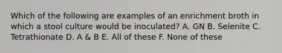 Which of the following are examples of an enrichment broth in which a stool culture would be inoculated? A. GN B. Selenite C. Tetrathionate D. A & B E. All of these F. None of these