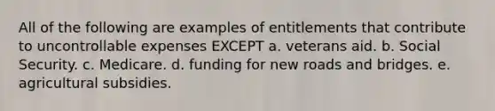 All of the following are examples of entitlements that contribute to uncontrollable expenses EXCEPT a. veterans aid. b. Social Security. c. Medicare. d. funding for new roads and bridges. e. agricultural subsidies.