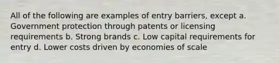 All of the following are examples of entry barriers, except a. Government protection through patents or licensing requirements b. Strong brands c. Low capital requirements for entry d. Lower costs driven by economies of scale