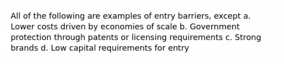 All of the following are examples of entry barriers, except a. ​Lower costs driven by economies of scale b. ​Government protection through patents or licensing requirements c. ​Strong brands d. ​Low capital requirements for entry