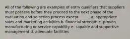 All of the following are examples of entry qualifiers that suppliers must possess before they proceed to the next phase of the evaluation and selection process except _____. a. appropriate sales and marketing activities b. financial strength c. proven manufacturing or service capability e. capable and supportive management d. adequate facilities