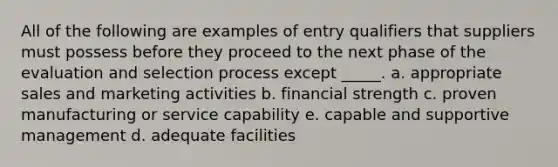 All of the following are examples of entry qualifiers that suppliers must possess before they proceed to the next phase of the evaluation and selection process except _____. a. appropriate sales and marketing activities b. financial strength c. proven manufacturing or service capability e. capable and supportive management d. adequate facilities