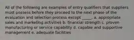 All of the following are examples of entry qualifiers that suppliers must possess before they proceed to the next phase of the evaluation and selection process except _____. a. appropriate sales and marketing activities b. financial strength c. proven manufacturing or service capability d. capable and supportive management e. adequate facilities