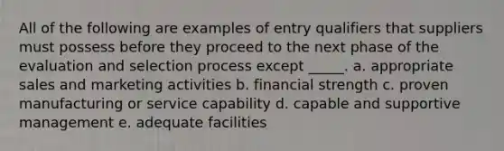 All of the following are examples of entry qualifiers that suppliers must possess before they proceed to the next phase of the evaluation and selection process except _____. a. appropriate sales and marketing activities b. financial strength c. proven manufacturing or service capability d. capable and supportive management e. adequate facilities