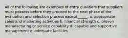 All of the following are examples of entry qualifiers that suppliers must possess before they proceed to the next phase of the evaluation and selection process except _____. a. ​appropriate sales and marketing activities b. ​financial strength c. ​proven manufacturing or service capability d. ​capable and supportive management e. ​adequate facilities