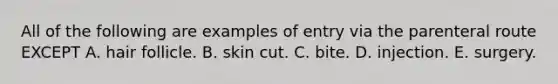 All of the following are examples of entry via the parenteral route EXCEPT A. hair follicle. B. skin cut. C. bite. D. injection. E. surgery.