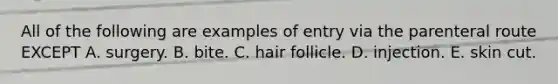 All of the following are examples of entry via the parenteral route EXCEPT A. surgery. B. bite. C. hair follicle. D. injection. E. skin cut.