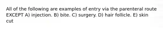 All of the following are examples of entry via the parenteral route EXCEPT A) injection. B) bite. C) surgery. D) hair follicle. E) skin cut